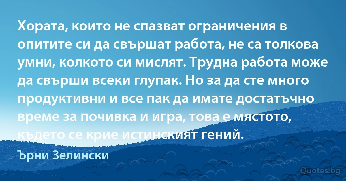 Хората, които не спазват ограничения в опитите си да свършат работа, не са толкова умни, колкото си мислят. Трудна работа може да свърши всеки глупак. Но за да сте много продуктивни и все пак да имате достатъчно време за почивка и игра, това е мястото, където се крие истинският гений. (Ърни Зелински)