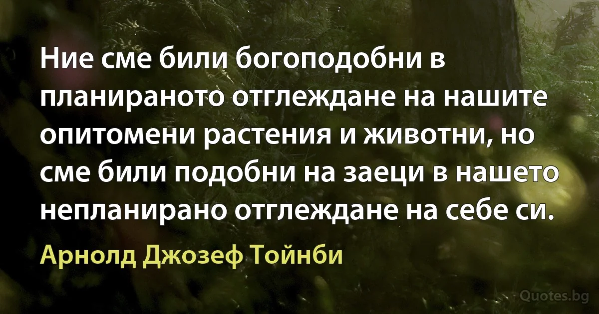 Ние сме били богоподобни в планираното отглеждане на нашите опитомени растения и животни, но сме били подобни на заеци в нашето непланирано отглеждане на себе си. (Арнолд Джозеф Тойнби)