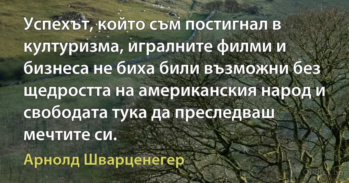 Успехът, който съм постигнал в културизма, игралните филми и бизнеса не биха били възможни без щедростта на американския народ и свободата тука да преследваш мечтите си. (Арнолд Шварценегер)