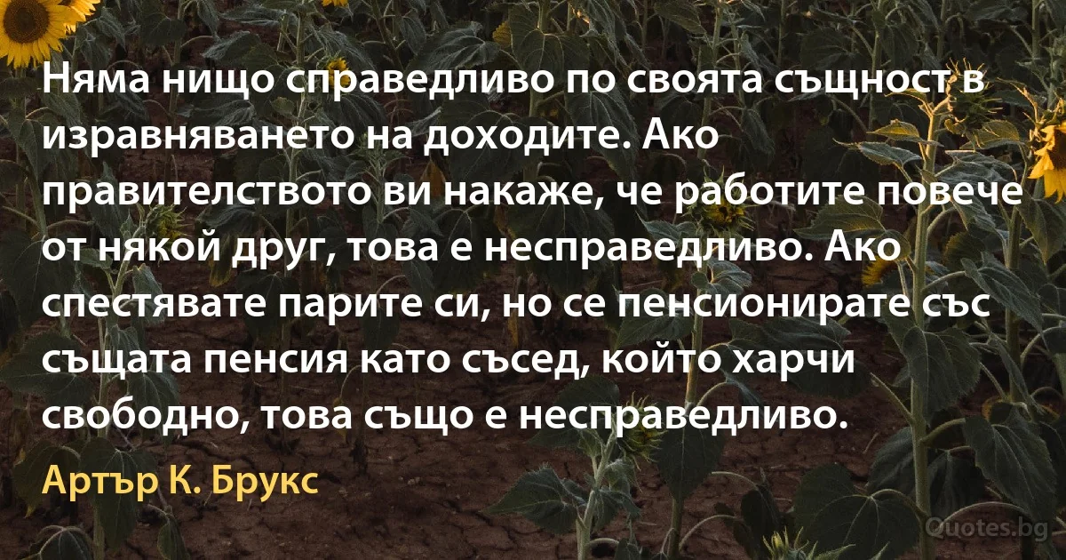 Няма нищо справедливо по своята същност в изравняването на доходите. Ако правителството ви накаже, че работите повече от някой друг, това е несправедливо. Ако спестявате парите си, но се пенсионирате със същата пенсия като съсед, който харчи свободно, това също е несправедливо. (Артър К. Брукс)