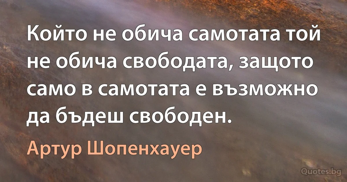 Който не обича самотата той не обича свободата, защото само в самотата е възможно да бъдеш свободен. (Артур Шопенхауер)