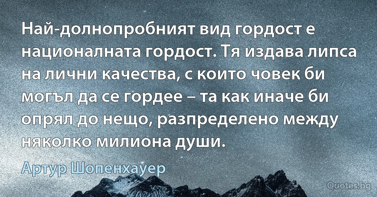 Най-долнопробният вид гордост е националната гордост. Тя издава липса на лични качества, с които човек би могъл да се гордее – та как иначе би опрял до нещо, разпределено между няколко милиона души. (Артур Шопенхауер)