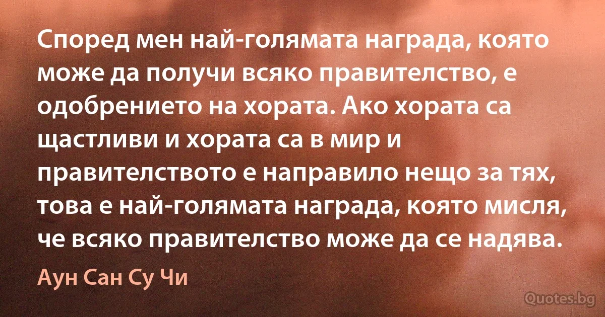 Според мен най-голямата награда, която може да получи всяко правителство, е одобрението на хората. Ако хората са щастливи и хората са в мир и правителството е направило нещо за тях, това е най-голямата награда, която мисля, че всяко правителство може да се надява. (Аун Сан Су Чи)