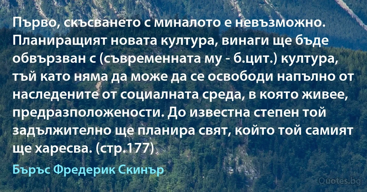 Първо, скъсването с миналото е невъзможно. Планиращият новата култура, винаги ще бъде обвързван с (съвременната му - б.цит.) култура, тъй като няма да може да се освободи напълно от наследените от социалната среда, в която живее, предразположености. До известна степен той задължително ще планира свят, който той самият ще харесва. (стр.177) (Бъръс Фредерик Скинър)