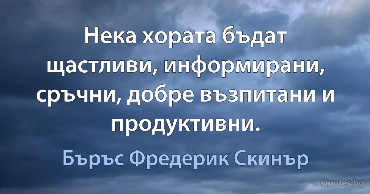 Нека хората бъдат щастливи, информирани, сръчни, добре възпитани и продуктивни. (Бъръс Фредерик Скинър)