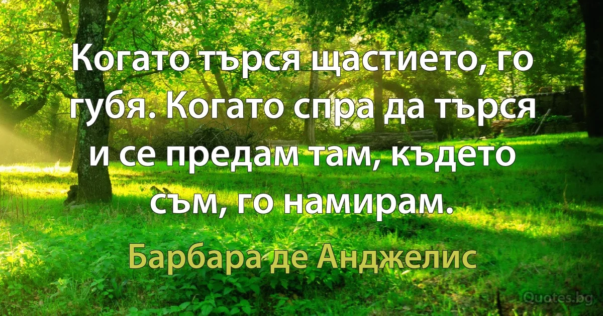 Когато търся щастието, го губя. Когато спра да търся и се предам там, където съм, го намирам. (Барбара де Анджелис)