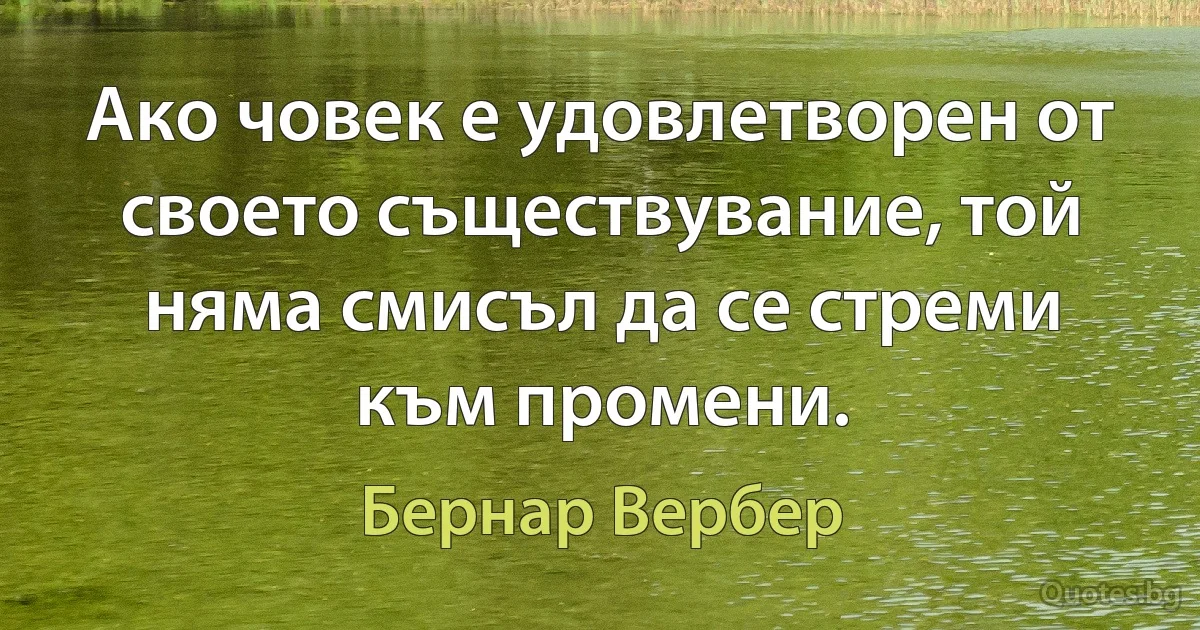 Ако човек е удовлетворен от своето съществувание, той няма смисъл да се стреми към промени. (Бернар Вербер)