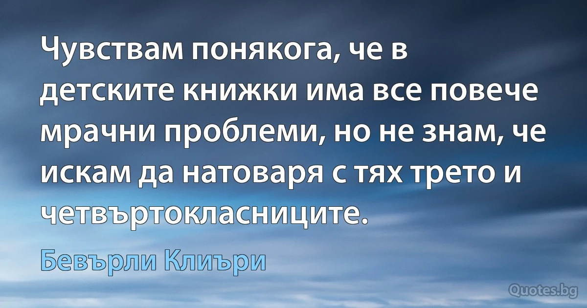 Чувствам понякога, че в детските книжки има все повече мрачни проблеми, но не знам, че искам да натоваря с тях трето и четвъртокласниците. (Бевърли Клиъри)