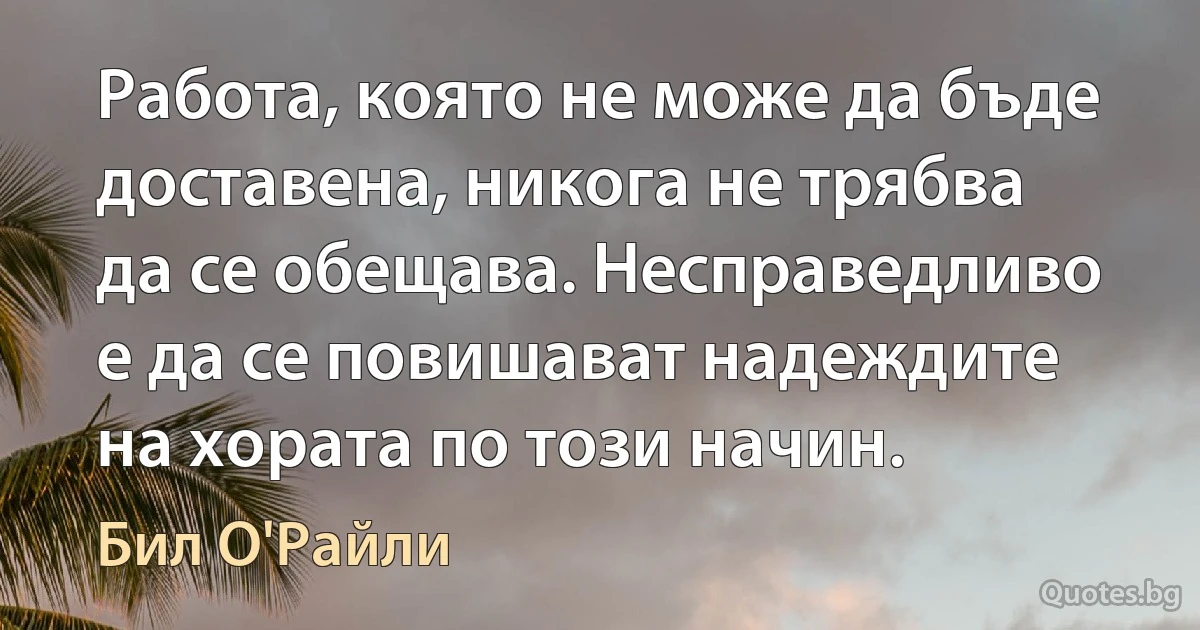 Работа, която не може да бъде доставена, никога не трябва да се обещава. Несправедливо е да се повишават надеждите на хората по този начин. (Бил О'Райли)