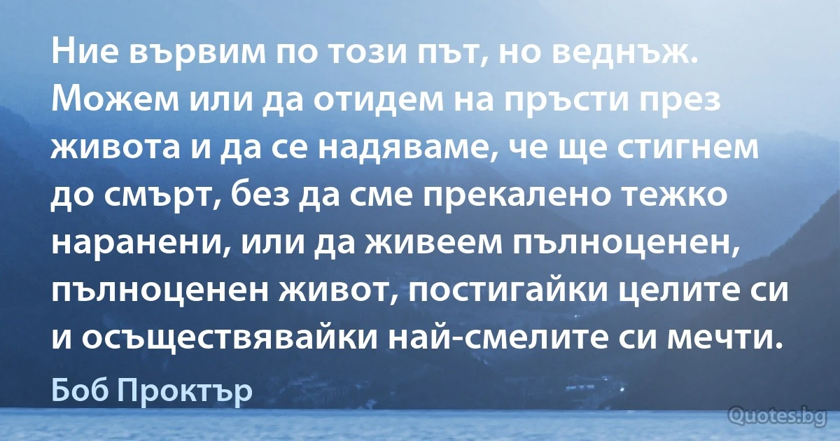 Ние вървим по този път, но веднъж. Можем или да отидем на пръсти през живота и да се надяваме, че ще стигнем до смърт, без да сме прекалено тежко наранени, или да живеем пълноценен, пълноценен живот, постигайки целите си и осъществявайки най-смелите си мечти. (Боб Проктър)