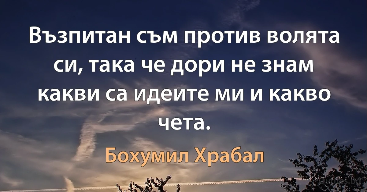 Възпитан съм против волята си, така че дори не знам какви са идеите ми и какво чета. (Бохумил Храбал)