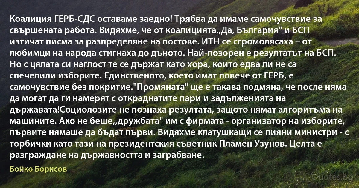 Коалиция ГЕРБ-СДС оставаме заедно! Трябва да имаме самочувствие за свършената работа. Видяхме, че от коалицията,,Да, България" и БСП изтичат писма за разпределяне на постове. ИТН се сгромолясаха – от любимци на народа стигнаха до дъното. Най-позорен е резултатът на БСП. Но с цялата си наглост те се държат като хора, които едва ли не са спечелили изборите. Единственото, което имат повече от ГЕРБ, е самочувствие без покритие."Промяната" ще е такава подмяна, че после няма да могат да ги намерят с откраднатите пари и задълженията на държавата!Социолозите не познаха резултата, защото нямат алгоритъма на машините. Ако не беше,,дружбата" им с фирмата - организатор на изборите, първите нямаше да бъдат първи. Видяхме клатушкащи се пияни министри - с торбички като тази на президентския съветник Пламен Узунов. Целта е разграждане на държавността и заграбване. (Бойко Борисов)