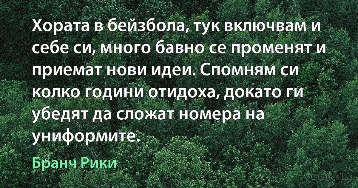 Хората в бейзбола, тук включвам и себе си, много бавно се променят и приемат нови идеи. Спомням си колко години отидоха, докато ги убедят да сложат номера на униформите. (Бранч Рики)