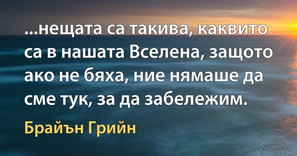 ...нещата са такива, каквито са в нашата Вселена, защото ако не бяха, ние нямаше да сме тук, за да забележим. (Брайън Грийн)