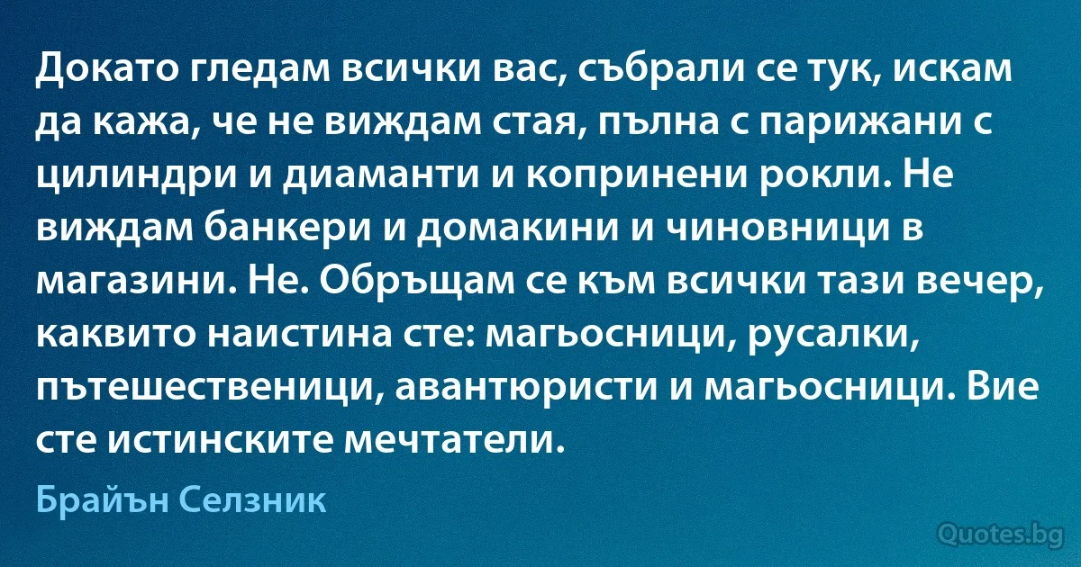 Докато гледам всички вас, събрали се тук, искам да кажа, че не виждам стая, пълна с парижани с цилиндри и диаманти и копринени рокли. Не виждам банкери и домакини и чиновници в магазини. Не. Обръщам се към всички тази вечер, каквито наистина сте: магьосници, русалки, пътешественици, авантюристи и магьосници. Вие сте истинските мечтатели. (Брайън Селзник)