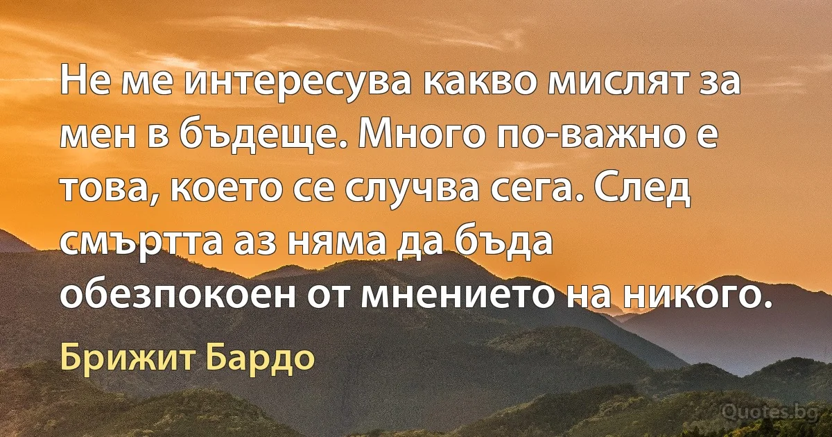 Не ме интересува какво мислят за мен в бъдеще. Много по-важно е това, което се случва сега. След смъртта аз няма да бъда обезпокоен от мнението на никого. (Брижит Бардо)