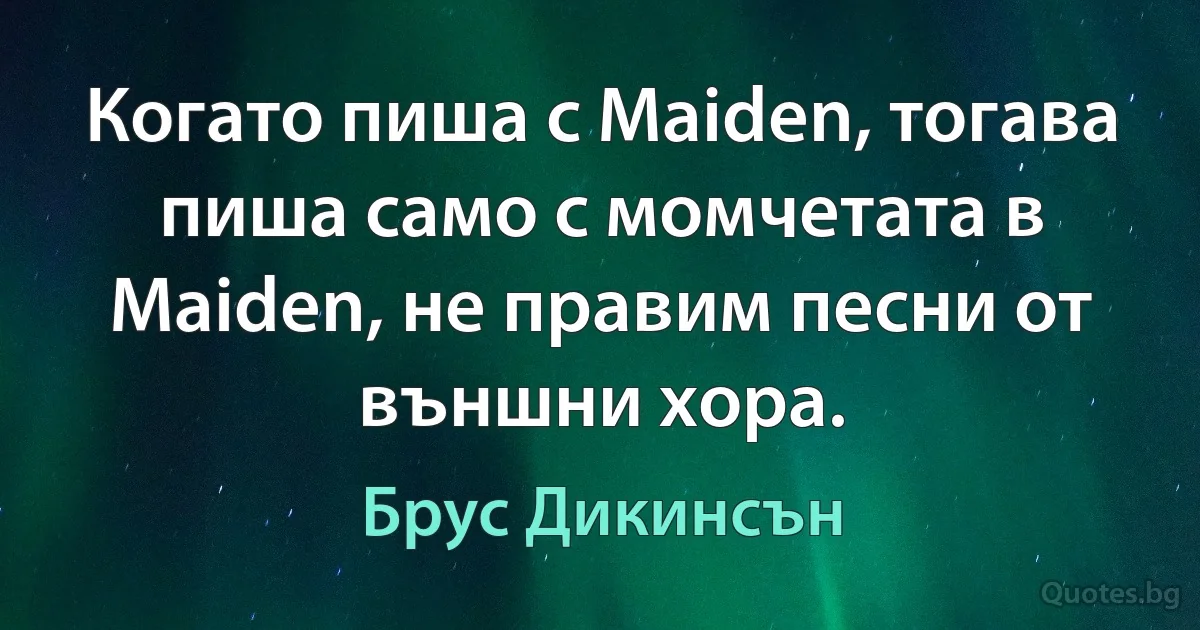 Когато пиша с Maiden, тогава пиша само с момчетата в Maiden, не правим песни от външни хора. (Брус Дикинсън)