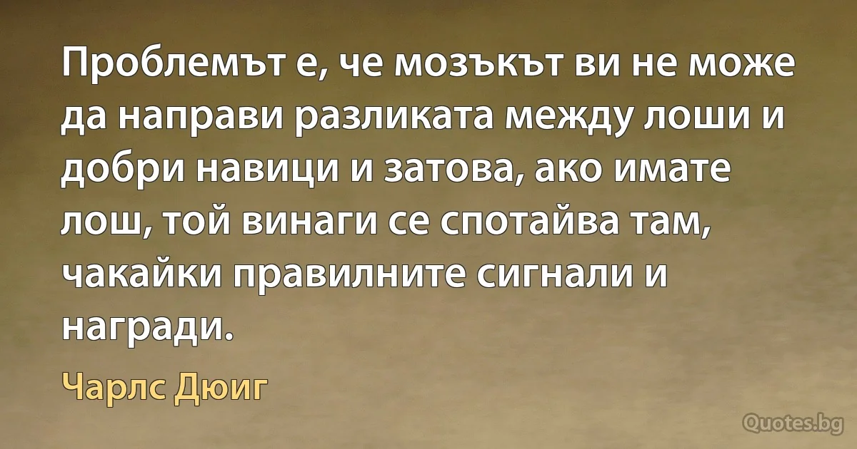 Проблемът е, че мозъкът ви не може да направи разликата между лоши и добри навици и затова, ако имате лош, той винаги се спотайва там, чакайки правилните сигнали и награди. (Чарлс Дюиг)