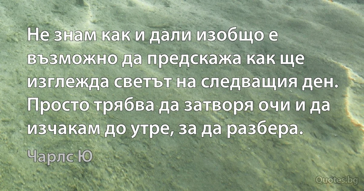 Не знам как и дали изобщо е възможно да предскажа как ще изглежда светът на следващия ден. Просто трябва да затворя очи и да изчакам до утре, за да разбера. (Чарлс Ю)