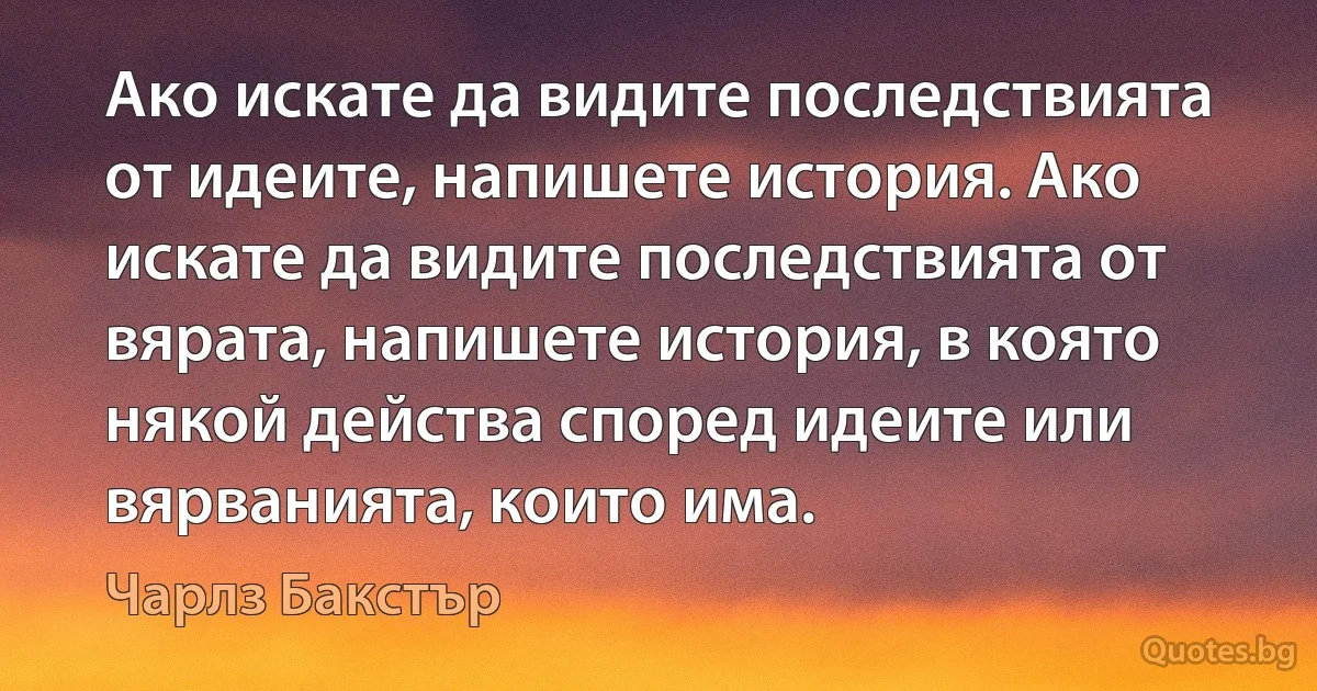 Ако искате да видите последствията от идеите, напишете история. Ако искате да видите последствията от вярата, напишете история, в която някой действа според идеите или вярванията, които има. (Чарлз Бакстър)