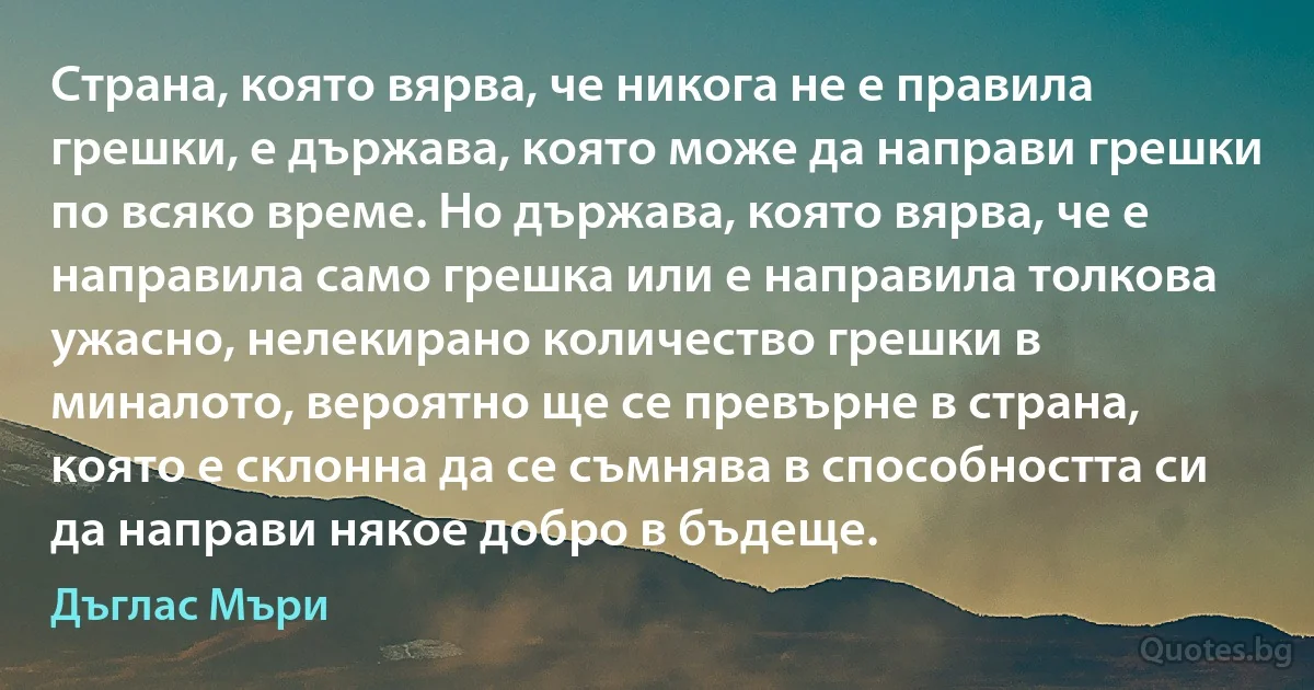 Страна, която вярва, че никога не е правила грешки, е държава, която може да направи грешки по всяко време. Но държава, която вярва, че е направила само грешка или е направила толкова ужасно, нелекирано количество грешки в миналото, вероятно ще се превърне в страна, която е склонна да се съмнява в способността си да направи някое добро в бъдеще. (Дъглас Мъри)