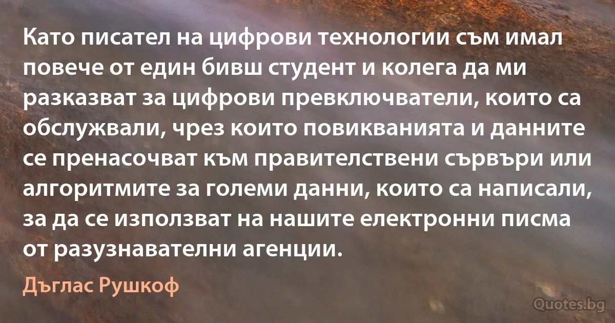 Като писател на цифрови технологии съм имал повече от един бивш студент и колега да ми разказват за цифрови превключватели, които са обслужвали, чрез които повикванията и данните се пренасочват към правителствени сървъри или алгоритмите за големи данни, които са написали, за да се използват на нашите електронни писма от разузнавателни агенции. (Дъглас Рушкоф)