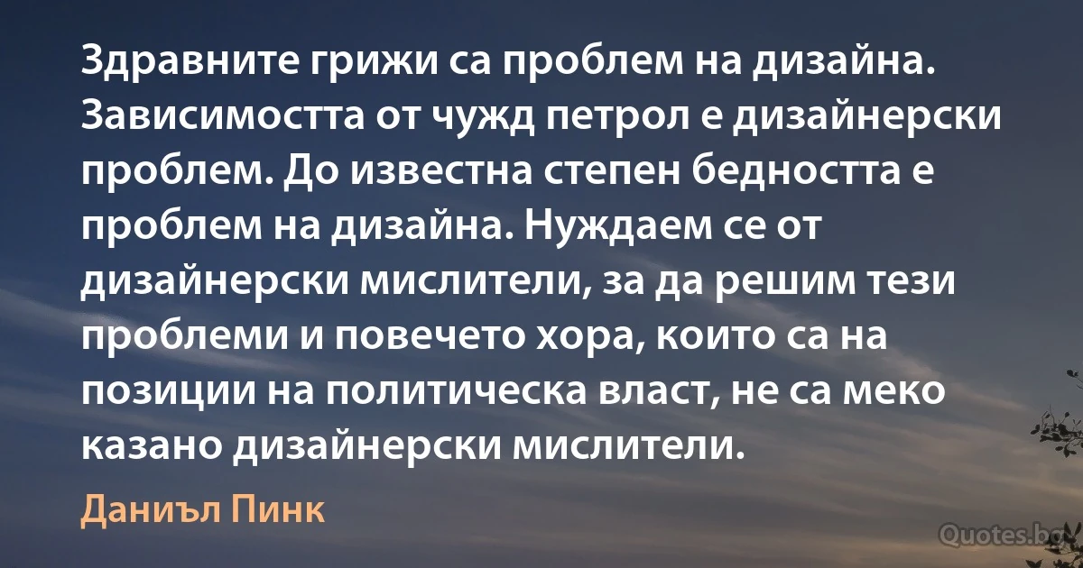 Здравните грижи са проблем на дизайна. Зависимостта от чужд петрол е дизайнерски проблем. До известна степен бедността е проблем на дизайна. Нуждаем се от дизайнерски мислители, за да решим тези проблеми и повечето хора, които са на позиции на политическа власт, не са меко казано дизайнерски мислители. (Даниъл Пинк)