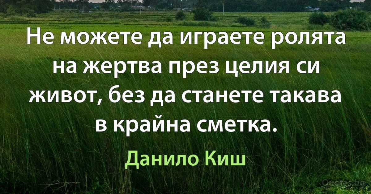 Не можете да играете ролята на жертва през целия си живот, без да станете такава в крайна сметка. (Данило Киш)