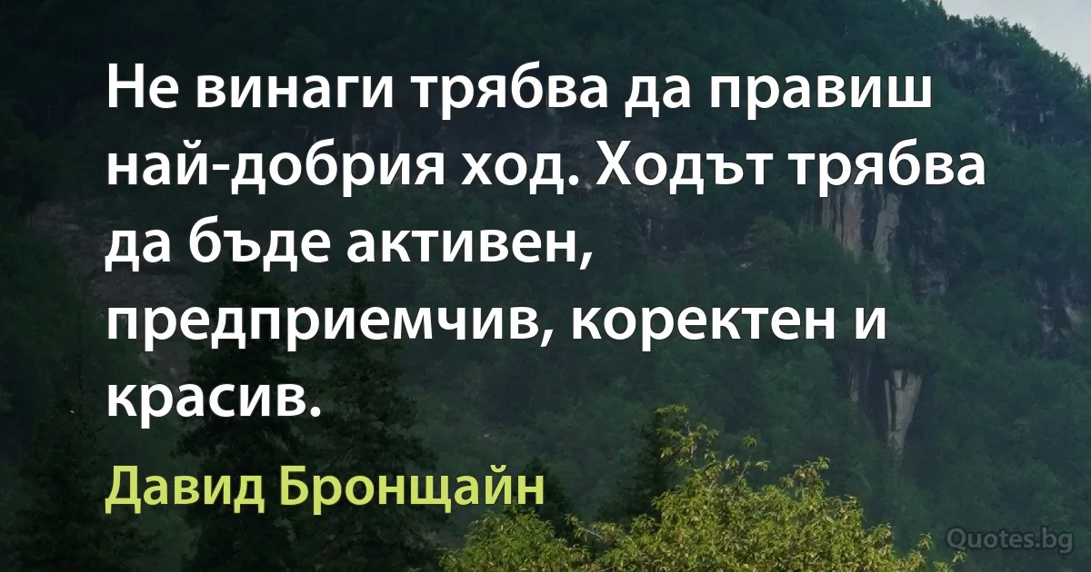 Не винаги трябва да правиш най-добрия ход. Ходът трябва да бъде активен, предприемчив, коректен и красив. (Давид Бронщайн)