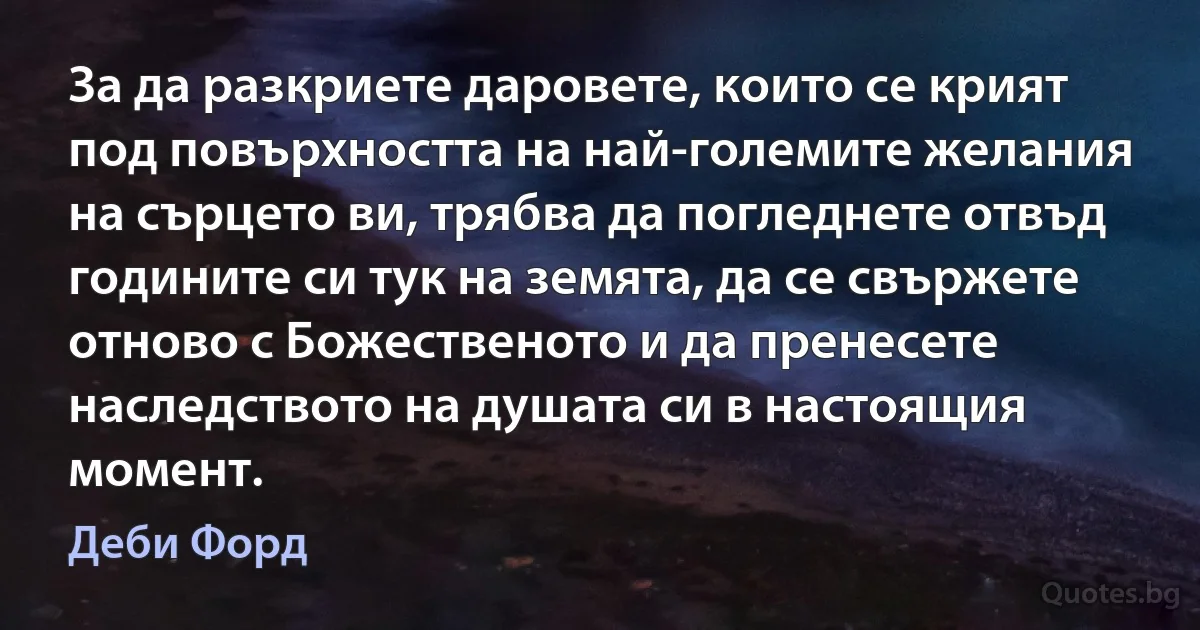 За да разкриете даровете, които се крият под повърхността на най-големите желания на сърцето ви, трябва да погледнете отвъд годините си тук на земята, да се свържете отново с Божественото и да пренесете наследството на душата си в настоящия момент. (Деби Форд)