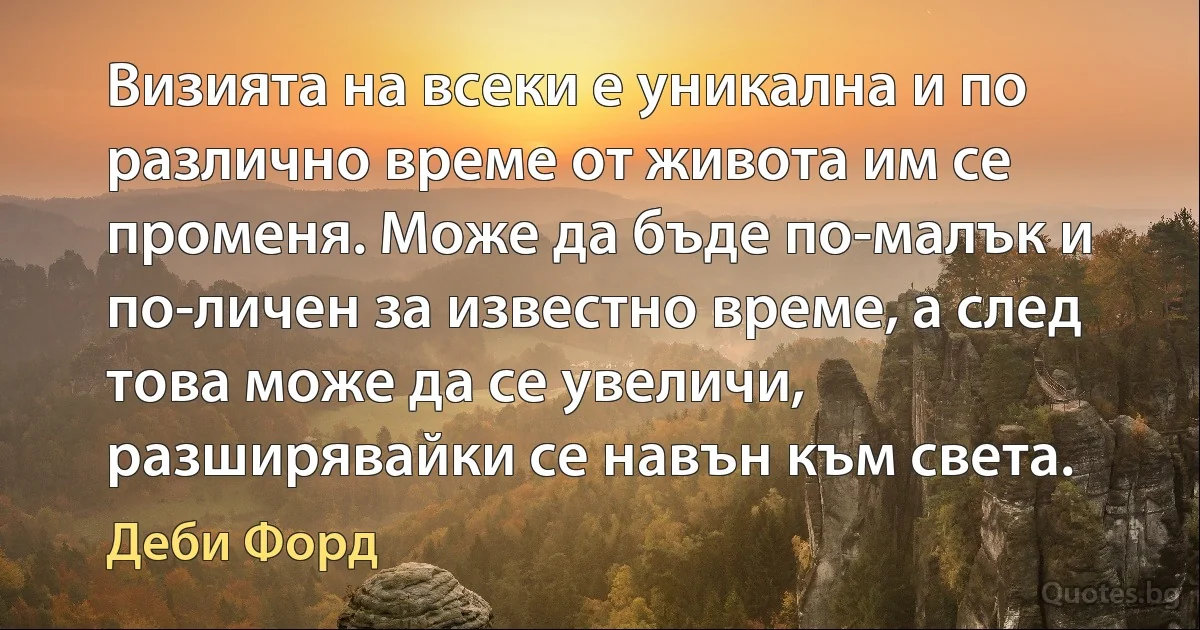 Визията на всеки е уникална и по различно време от живота им се променя. Може да бъде по-малък и по-личен за известно време, а след това може да се увеличи, разширявайки се навън към света. (Деби Форд)