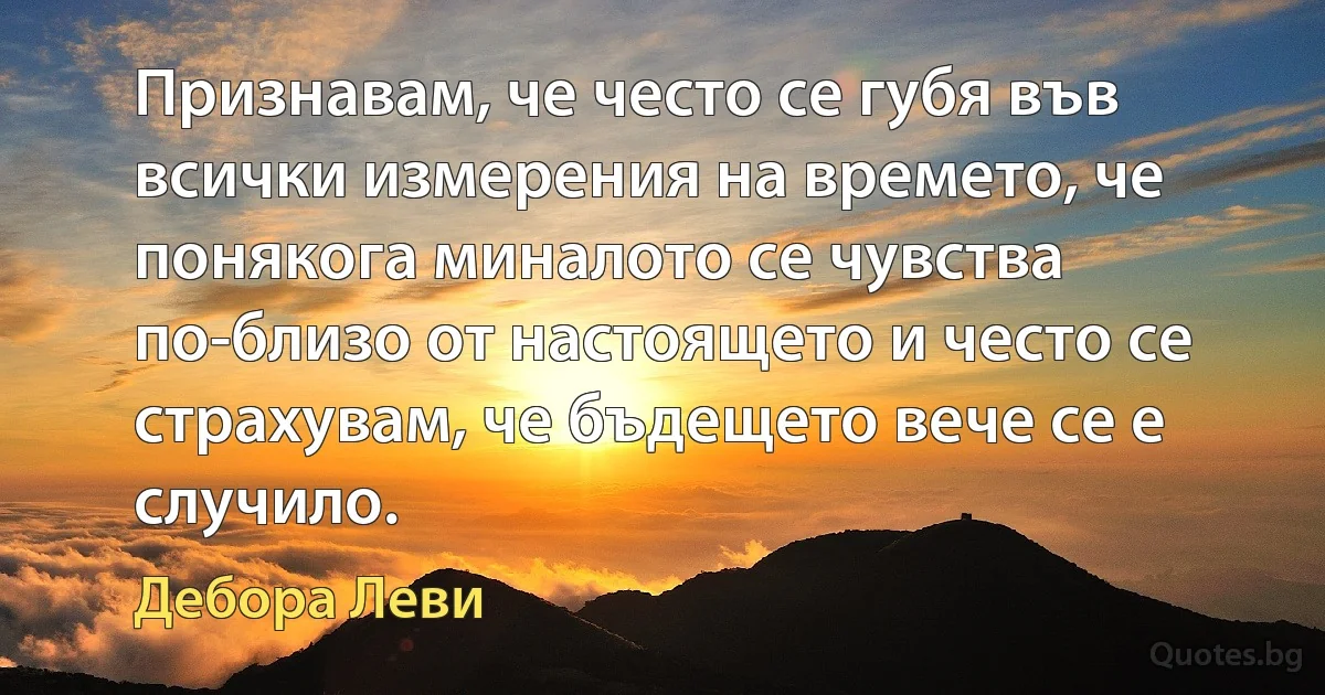 Признавам, че често се губя във всички измерения на времето, че понякога миналото се чувства по-близо от настоящето и често се страхувам, че бъдещето вече се е случило. (Дебора Леви)