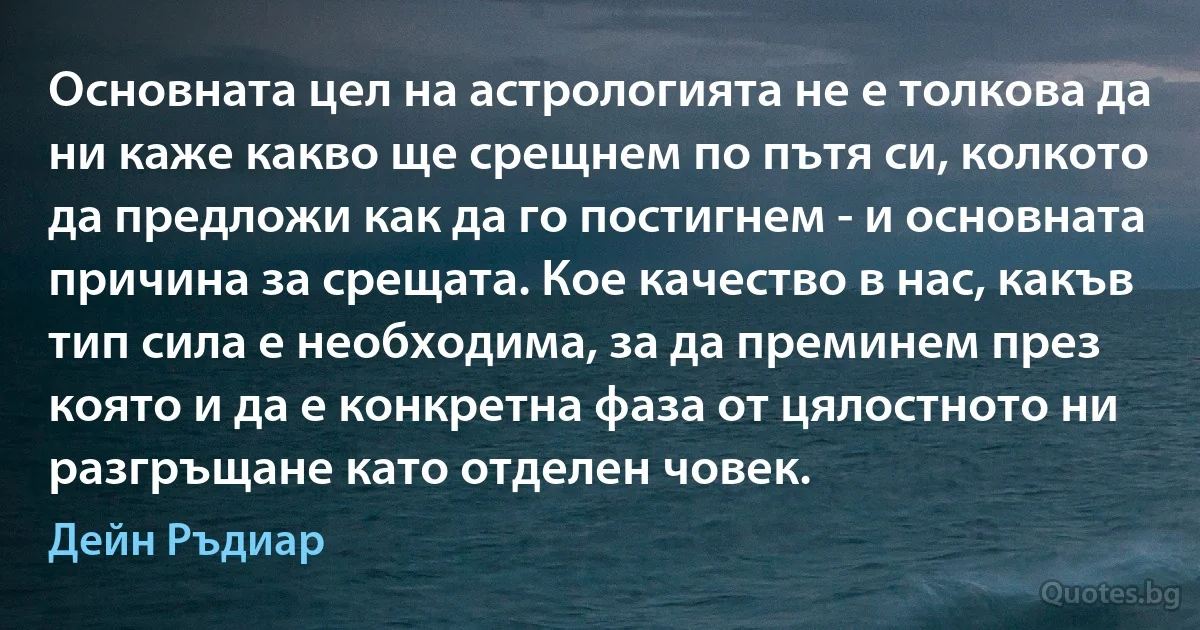 Основната цел на астрологията не е толкова да ни каже какво ще срещнем по пътя си, колкото да предложи как да го постигнем - и основната причина за срещата. Кое качество в нас, какъв тип сила е необходима, за да преминем през която и да е конкретна фаза от цялостното ни разгръщане като отделен човек. (Дейн Ръдиар)