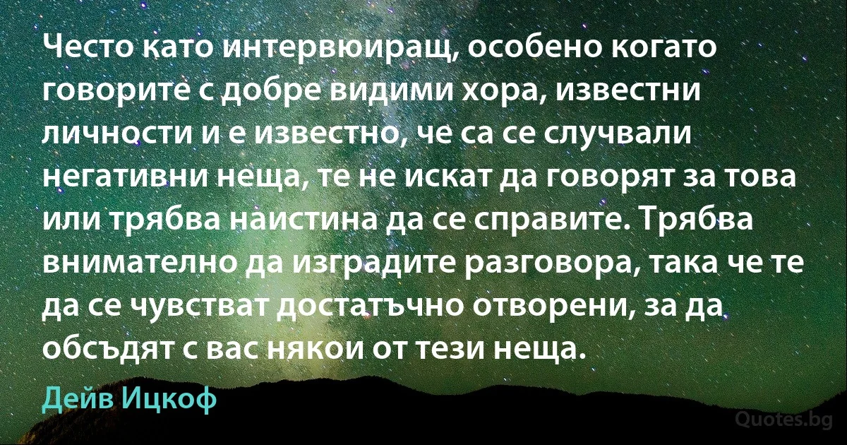 Често като интервюиращ, особено когато говорите с добре видими хора, известни личности и е известно, че са се случвали негативни неща, те не искат да говорят за това или трябва наистина да се справите. Трябва внимателно да изградите разговора, така че те да се чувстват достатъчно отворени, за да обсъдят с вас някои от тези неща. (Дейв Ицкоф)