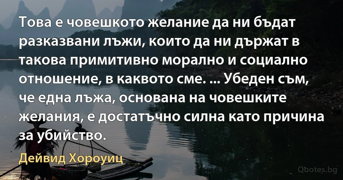 Това е човешкото желание да ни бъдат разказвани лъжи, които да ни държат в такова примитивно морално и социално отношение, в каквото сме. ... Убеден съм, че една лъжа, основана на човешките желания, е достатъчно силна като причина за убийство. (Дейвид Хороуиц)