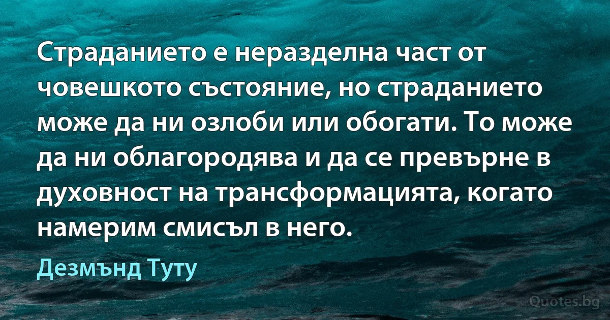 Страданието е неразделна част от човешкото състояние, но страданието може да ни озлоби или обогати. То може да ни облагородява и да се превърне в духовност на трансформацията, когато намерим смисъл в него. (Дезмънд Туту)