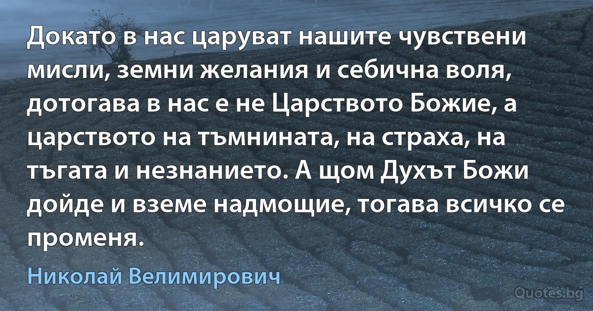 Докато в нас царуват нашите чувствени мисли, земни желания и себична воля, дотогава в нас е не Царството Божие, а царството на тъмнината, на страха, на тъгата и незнанието. А щом Духът Божи дойде и вземе надмощие, тогава всичко се променя. (Николай Велимирович)