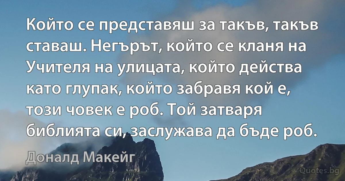 Който се представяш за такъв, такъв ставаш. Негърът, който се кланя на Учителя на улицата, който действа като глупак, който забравя кой е, този човек е роб. Той затваря библията си, заслужава да бъде роб. (Доналд Макейг)