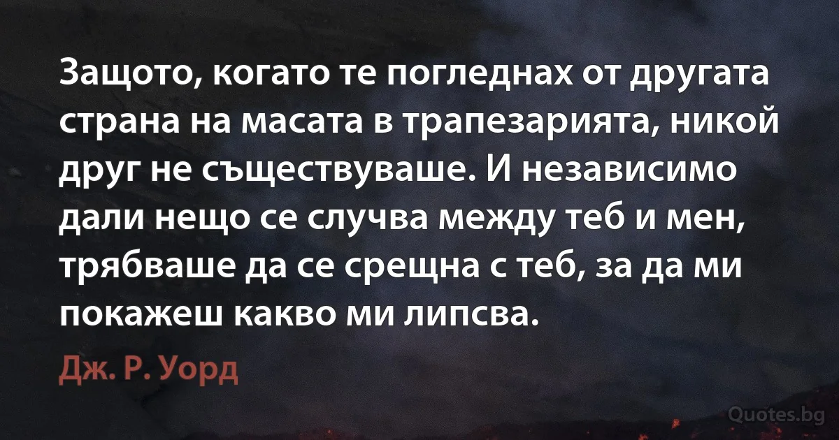 Защото, когато те погледнах от другата страна на масата в трапезарията, никой друг не съществуваше. И независимо дали нещо се случва между теб и мен, трябваше да се срещна с теб, за да ми покажеш какво ми липсва. (Дж. Р. Уорд)