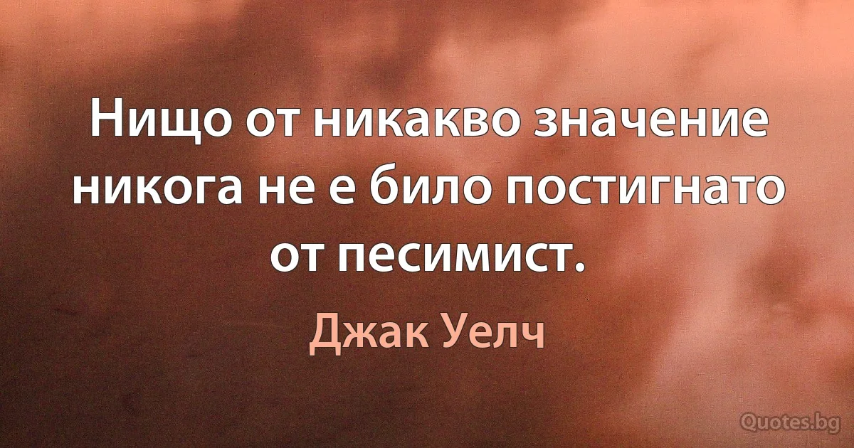 Нищо от никакво значение никога не е било постигнато от песимист. (Джак Уелч)