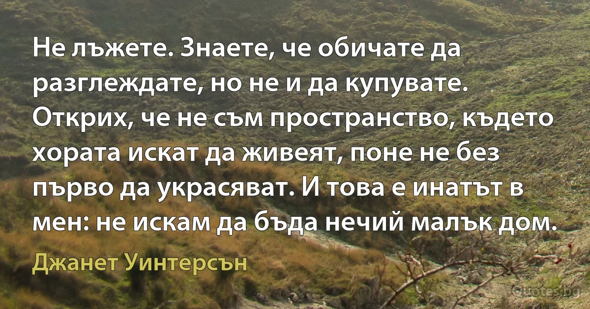 Не лъжете. Знаете, че обичате да разглеждате, но не и да купувате. Открих, че не съм пространство, където хората искат да живеят, поне не без първо да украсяват. И това е инатът в мен: не искам да бъда нечий малък дом. (Джанет Уинтерсън)