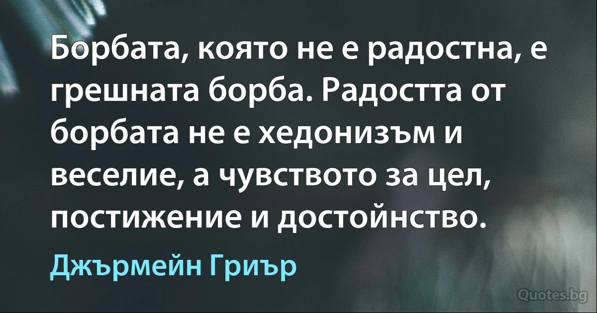 Борбата, която не е радостна, е грешната борба. Радостта от борбата не е хедонизъм и веселие, а чувството за цел, постижение и достойнство. (Джърмейн Гриър)