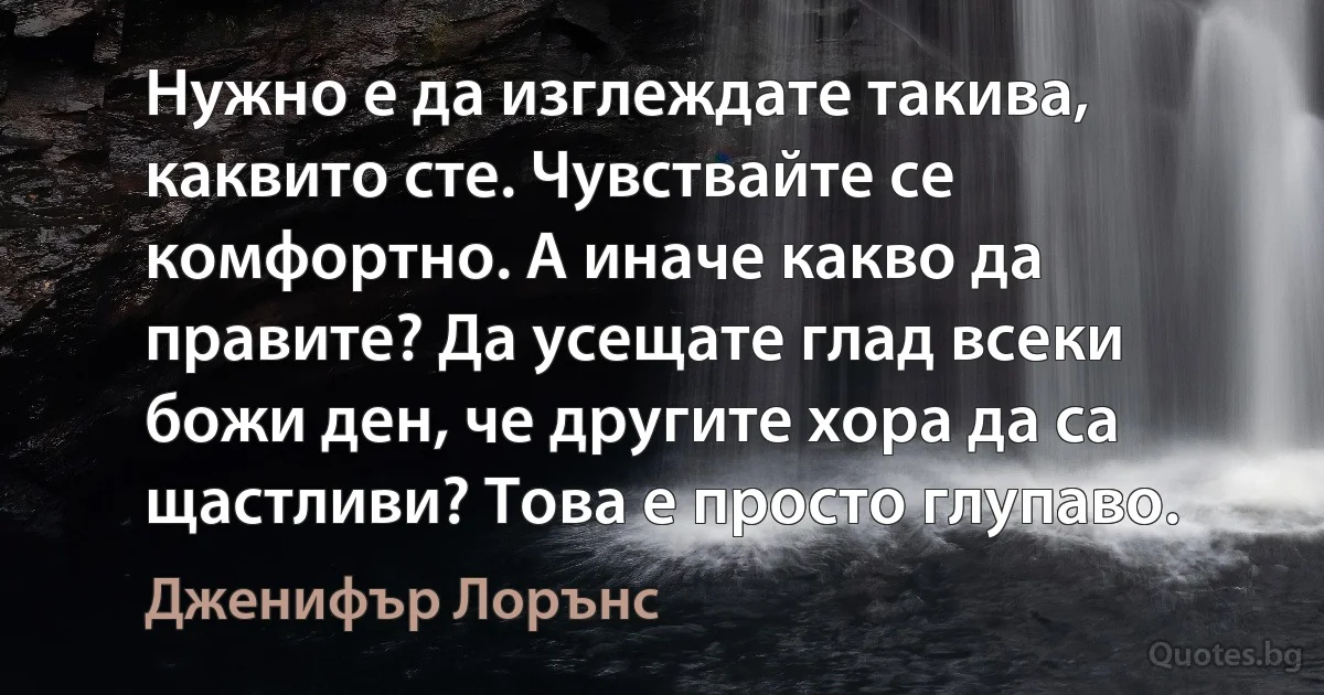 Нужно е да изглеждате такива, каквито сте. Чувствайте се комфортно. А иначе какво да правите? Да усещате глад всеки божи ден, че другите хора да са щастливи? Това е просто глупаво. (Дженифър Лорънс)