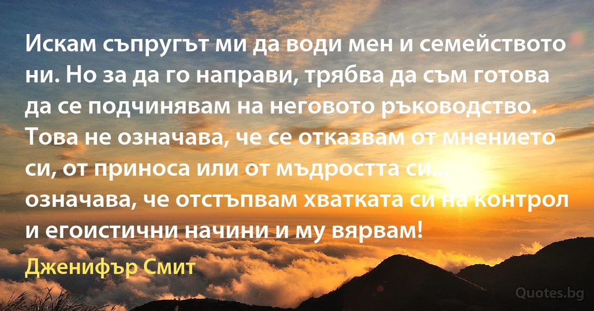 Искам съпругът ми да води мен и семейството ни. Но за да го направи, трябва да съм готова да се подчинявам на неговото ръководство. Това не означава, че се отказвам от мнението си, от приноса или от мъдростта си... означава, че отстъпвам хватката си на контрол и егоистични начини и му вярвам! (Дженифър Смит)