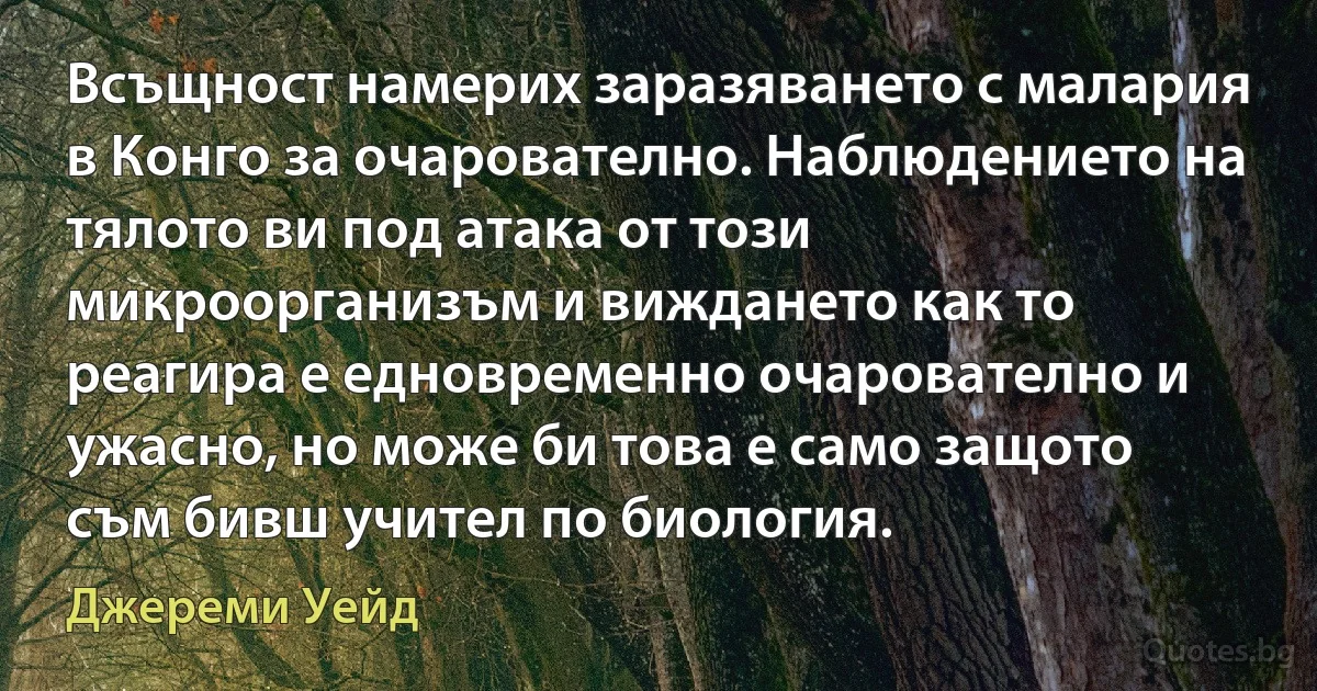 Всъщност намерих заразяването с малария в Конго за очарователно. Наблюдението на тялото ви под атака от този микроорганизъм и виждането как то реагира е едновременно очарователно и ужасно, но може би това е само защото съм бивш учител по биология. (Джереми Уейд)