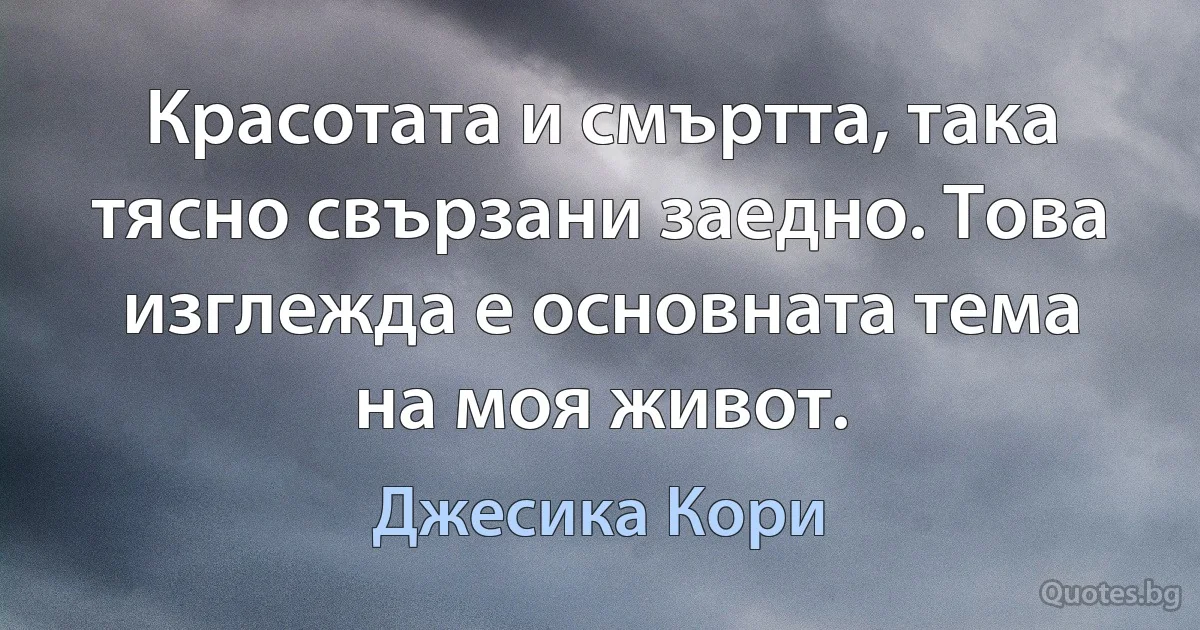 Красотата и смъртта, така тясно свързани заедно. Това изглежда е основната тема на моя живот. (Джесика Кори)