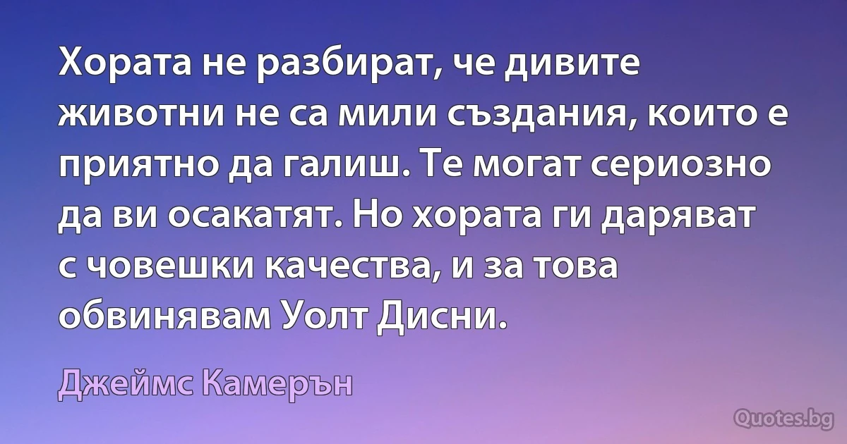 Хората не разбират, че дивите животни не са мили създания, които е приятно да галиш. Те могат сериозно да ви осакатят. Но хората ги даряват с човешки качества, и за това обвинявам Уолт Дисни. (Джеймс Камерън)