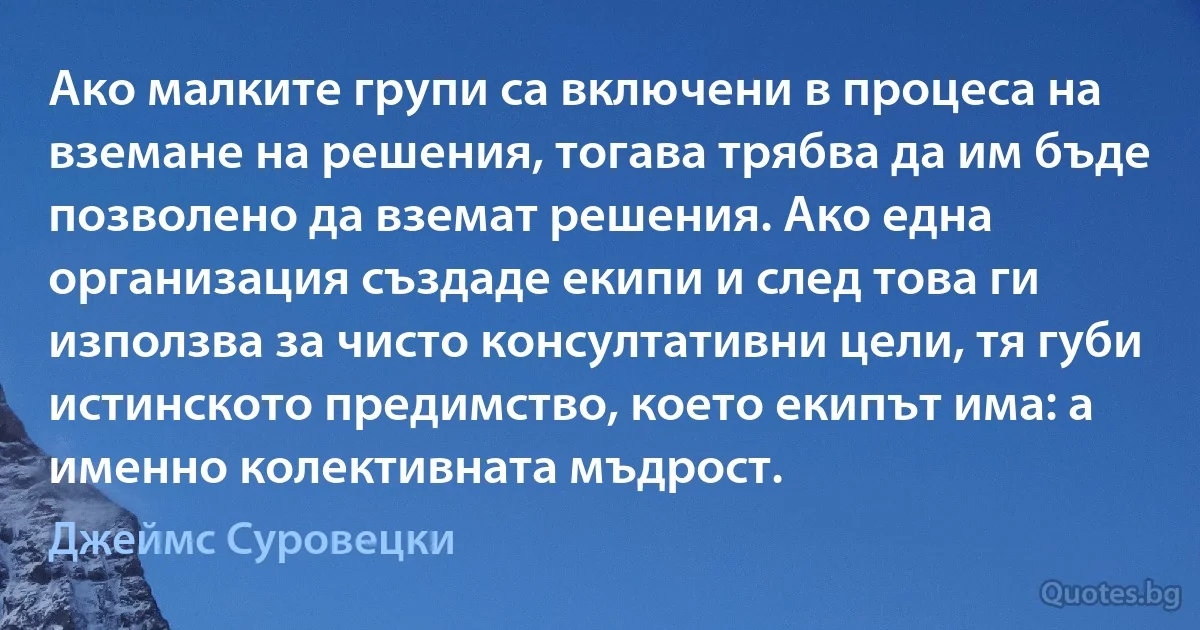 Ако малките групи са включени в процеса на вземане на решения, тогава трябва да им бъде позволено да вземат решения. Ако една организация създаде екипи и след това ги използва за чисто консултативни цели, тя губи истинското предимство, което екипът има: а именно колективната мъдрост. (Джеймс Суровецки)