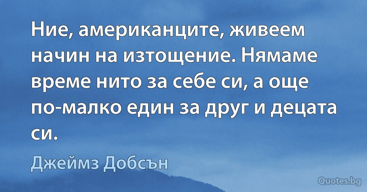 Ние, американците, живеем начин на изтощение. Нямаме време нито за себе си, а още по-малко един за друг и децата си. (Джеймз Добсън)