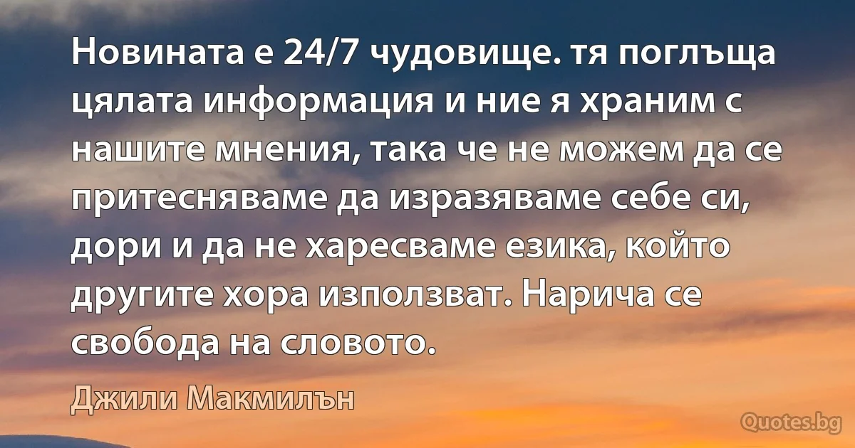 Новината е 24/7 чудовище. тя поглъща цялата информация и ние я храним с нашите мнения, така че не можем да се притесняваме да изразяваме себе си, дори и да не харесваме езика, който другите хора използват. Нарича се свобода на словото. (Джили Макмилън)